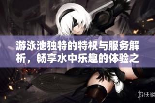 游泳池独特的特权与服务解析，畅享水中乐趣的体验之旅