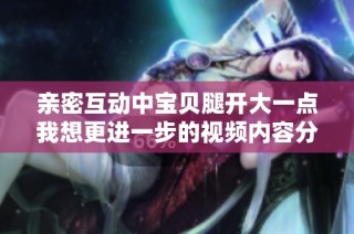 亲密互动中宝贝腿开大一点我想更进一步的视频内容分享