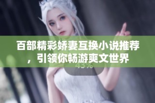 百部精彩娇妻互换小说推荐，引领你畅游爽文世界