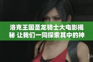 洛克王国圣龙骑士大电影揭秘 让我们一同探索其中的神秘故事与角色发展