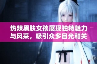 热辣黑肤女孩展现独特魅力与风采，吸引众多目光和关注