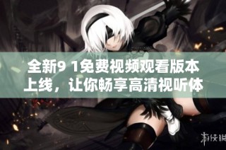 全新9 1免费视频观看版本上线，让你畅享高清视听体验