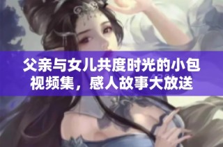 父亲与女儿共度时光的小包视频集，感人故事大放送