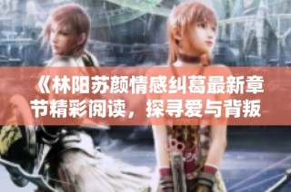 《林阳苏颜情感纠葛最新章节精彩阅读，探寻爱与背叛的真相》