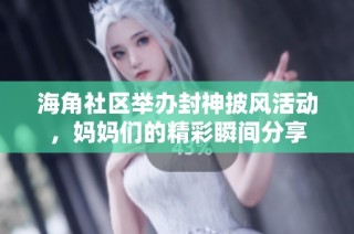 海角社区举办封神披风活动，妈妈们的精彩瞬间分享