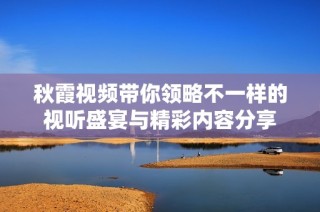 秋霞视频带你领略不一样的视听盛宴与精彩内容分享
