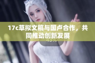 17c草拟文稿与国卢合作，共同推动创新发展