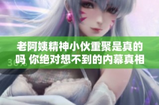 老阿姨精神小伙重聚是真的吗 你绝对想不到的内幕真相