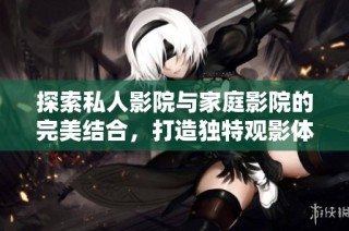 探索私人影院与家庭影院的完美结合，打造独特观影体验