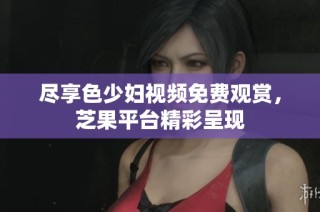 尽享色少妇视频免费观赏，芝果平台精彩呈现