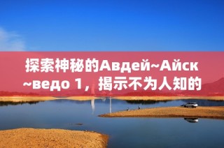 探索神秘的Авдей~Айск~ведо 1，揭示不为人知的故事与秘密