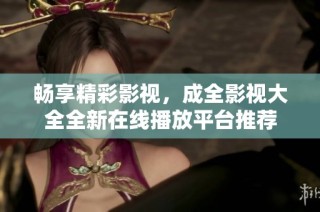 畅享精彩影视，成全影视大全全新在线播放平台推荐