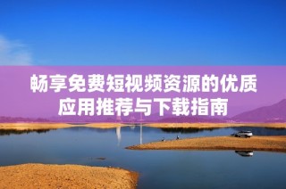 畅享免费短视频资源的优质应用推荐与下载指南