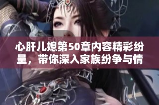心肝儿媳第50章内容精彩纷呈，带你深入家族纷争与情感纠葛内幕