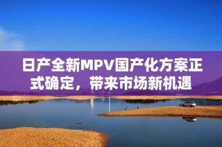 日产全新MPV国产化方案正式确定，带来市场新机遇