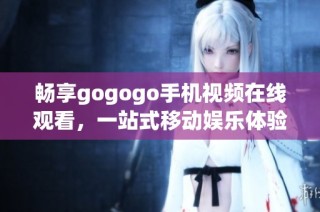 畅享gogogo手机视频在线观看，一站式移动娱乐体验