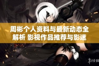 周彬个人资料与最新动态全解析 影视作品推荐与影迷互动指南
