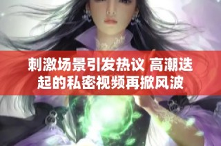 刺激场景引发热议 高潮迭起的私密视频再掀风波