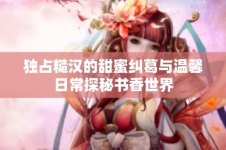独占糙汉的甜蜜纠葛与温馨日常探秘书香世界