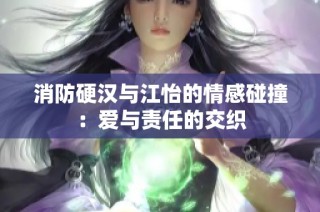 消防硬汉与江怡的情感碰撞：爱与责任的交织