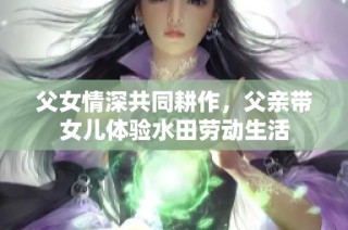 父女情深共同耕作，父亲带女儿体验水田劳动生活
