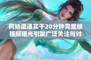 阿娇遭遇实干20分钟完整版视频曝光引发广泛关注与讨论