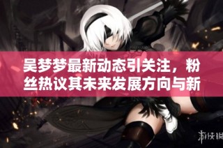 吴梦梦最新动态引关注，粉丝热议其未来发展方向与新作品计划