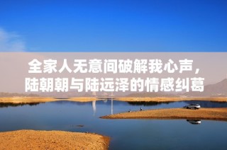 全家人无意间破解我心声，陆朝朝与陆远泽的情感纠葛与秘密探索