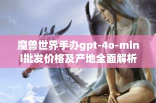 魔兽世界手办gpt-4o-mini批发价格及产地全面解析
