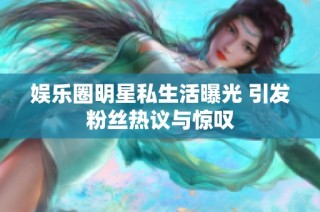 娱乐圈明星私生活曝光 引发粉丝热议与惊叹