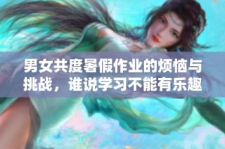 男女共度暑假作业的烦恼与挑战，谁说学习不能有乐趣？