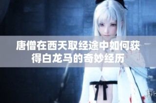 唐僧在西天取经途中如何获得白龙马的奇妙经历