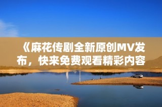 《麻花传剧全新原创MV发布，快来免费观看精彩内容吧》