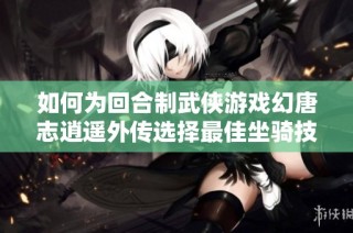 如何为回合制武侠游戏幻唐志逍遥外传选择最佳坐骑技能？详细指南大揭秘