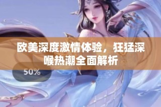欧美深度激情体验，狂猛深喉热潮全面解析
