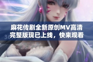 麻花传剧全新原创MV高清完整版现已上线，快来观看吧！