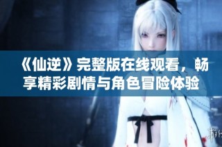 《仙逆》完整版在线观看，畅享精彩剧情与角色冒险体验
