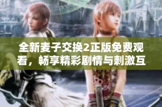 全新麦子交换2正版免费观看，畅享精彩剧情与刺激互动体验