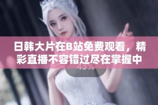 日韩大片在B站免费观看，精彩直播不容错过尽在掌握中