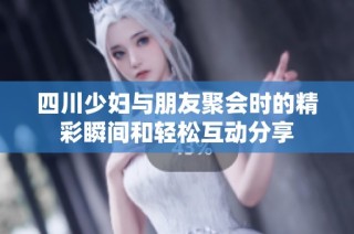 四川少妇与朋友聚会时的精彩瞬间和轻松互动分享