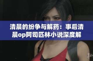 清晨的纷争与解药：事后清晨op阿司匹林小说深度解析