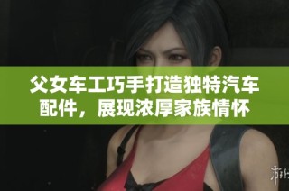 父女车工巧手打造独特汽车配件，展现浓厚家族情怀