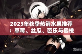 2023年秋季热销水果推荐：草莓、丝瓜、芭乐与樱桃等多种选择