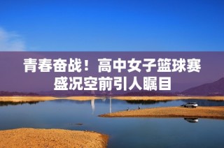 青春奋战！高中女子篮球赛盛况空前引人瞩目