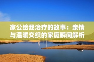 家公给我治疗的故事：亲情与温暖交织的家庭瞬间解析