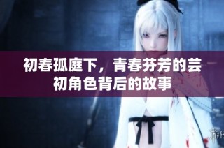 初春孤庭下，青春芬芳的芸初角色背后的故事