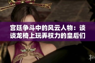 宫廷争斗中的风云人物：谈谈龙椅上玩弄权力的皇后们