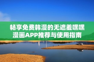 畅享免费韩漫的无遮羞嘿嘿漫画APP推荐与使用指南