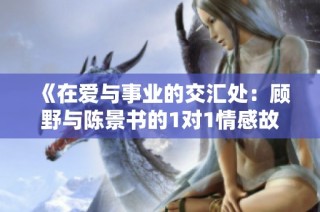 《在爱与事业的交汇处：顾野与陈景书的1对1情感故事》
