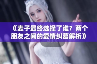 《麦子最终选择了谁？两个朋友之间的爱情纠葛解析》